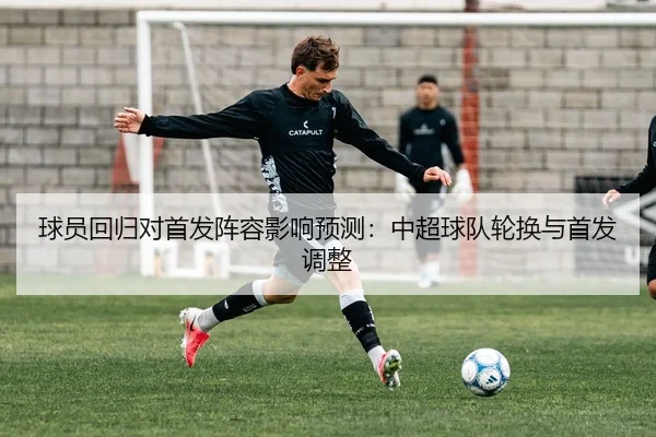 球员回归对首发阵容影响预测：中超球队轮换与首发调整